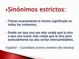 Sinónimos               estrictos:
   Tienen exactamente el mismo significado en
    todos los contextos.

   Puede ser que una sea más usada que la otra
    o que una suene más culata que la otra pero
    esencialmente las dos serían intercambiables.

Español – Castellano (como nombre del idioma)
 