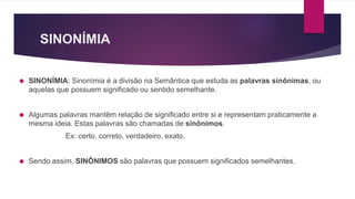 SINONÍMIA
SINONÍMIA: Sinonímia é a divisão na Semântica que estuda as palavras sinônimas, ou
aquelas que possuem significado ou sentido semelhante.
Algumas palavras mantêm relação de significado entre si e representam praticamente a
mesma ideia. Estas palavras são chamadas de sinônimos.
Ex: certo, correto, verdadeiro, exato.
Sendo assim, SINÔNIMOS são palavras que possuem significados semelhantes.