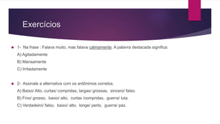 Exercícios
1- Na frase : Falava muito, mas falava calmamente. A palavra destacada significa:
A) Agitadamente
B) Mansamente
C) Irritadamente
2- Assinale a alternativa com os antônimos corretos.
A) Baixo/ Alto, curtas/ compridas, largas/ grossas, sincero/ falso.
B) Fino/ grosso, baixo/ alto, curtas /compridas, guerra/ luta.
C) Verdadeiro/ falso, baixo/ alto, longe/ perto, guerra/ paz.