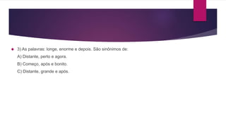  3) As palavras: longe, enorme e depois. São sinônimos de:
A) Distante, perto e agora.
B) Começo, após e bonito.
C) Distante, grande e após.