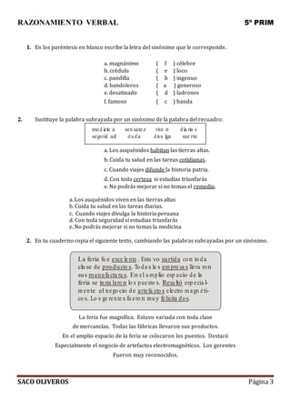 RAZONAMIENTO VERBAL 5º PRIM
SACO OLIVEROS Página 3
1. En los paréntesis en blanco escribe la letra del sinónimo que le corresponde.
a. magnánimo ( f ) célebre
b. crédulo ( e ) loco
c. pandilla ( b ) ingenuo
d. bandoleros ( a ) generoso
e. desatinado
f. famoso
( d
( c
) ladrones
) banda
2. Sustituye la palabra subrayada por un sinónimo de la palabra del recuadro:
med icin a sensatez vive n dia ria s
segurid ad duda divu lga sue rte
a. Los auquénidos habitan las tierras altas.
b. Cuida tu salud en las tareas cotidianas.
c. Cuando viajes difunde la historia patria.
d. Con toda certeza si estudias triunfarás
e. No podrás mejorar si no tomas el remedio.
a. Los auquénidos viven en las tierras altas
b. Cuida tu salud en las tareas diarias.
c. Cuando viajes divulga la historia peruana
d. Con toda seguridad si estudias triunfarás
e. No podrás mejorar si no tomas la medicina
2. En tu cuaderno copia el siguiente texto, cambiando las palabras subrayadas por un sinónimo.
La feria fu e exce le nte . Estu vo surtida con to da
cla se de producto s. To da s la s em pre sa s lleva ron
sus manufa ctu ra s. En el a mplio esp acio de la
feria se insta laro n lo s puesto s. Resa ltó esp ecia l-
m ente el nego cio de artefa cto s electro m agn éti-
co s. Lo s ge rente s fu ero n muy felicita dos.
La feria fue magnífica. Estuvo variada con toda clase
de mercancías. Todas las fábricas llevaron sus productos.
En el amplio espacio de la feria se colocaron los puestos. Destacó
Especialmente el negocio de artefactos electromagnéticos. Los gerentes
Fueron muy reconocidos.
 