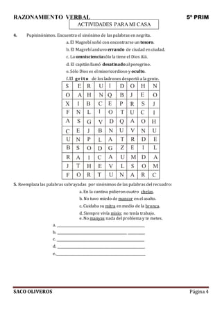 RAZONAMIENTO VERBAL 5º PRIM
SACO OLIVEROS Página 4
ACTIVIDADES PARA MI CASA
4. Pupisinónimos. Encuentra el sinónimo de las palabras en negrita.
a. El Magrebí soñó con encontrarse un tesoro.
b. El Magrebí anduvo errando de ciudad en ciudad.
c. La omniscienciasólo la tiene el Dios Alá.
d. El capitán llamó desatinado al peregrino.
e. Sólo Dios es el misericordioso y oculto.
f. El g r i t o de los ladrones despertó a la gente.
S E R U I D O H N
O A H N Q B J E O
X I B C E P R S J
F N L I O T U C I
A S G V D Q A O H
C E J B N U V N U
U N P L A T R D E
B S O D G Z E I L
R A I C A U M D A
J T H E V L S O M
F O R T U N A R C
5. Reemplaza las palabras subrayadas por sinónimos de las palabras del recuadro:
a. En la cantina pidieron cuatro chelas.
b. No tuvo miedo de mancar en el asalto.
c. Cuidaba su mitra en medio de la bronca.
d. Siempre vivía misio; no tenía trabajo.
e. No manyas nada del problema y te metes.
a.
b. _
c.
d.
e.
 