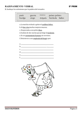 RAZONAMIENTO VERBAL 5º PRIM
SACO OLIVEROS Página 5
5. Sustituye los eufemismos por la palabra del recuadro:
parir guerra doméstica países pobres
huelga ciego delgada barriada baños
a. La marcha rechazó a gritos el conflicto bélico.
b. Al dar a luz muchas mujeres mueren.
c. Despreciaba a esa pobre flaca.
d. Acaban de dar una ley que protege al invidente.
e. Es un asentamiento humano sin servicios.
f. Detuvieron a una empleada del hogar ayer.
a.
b. _
c.
d.
e.
f.
 