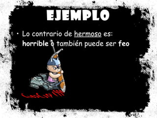 Ejemplo Lo contrario de  hermoso  es:  horrible  o también puede ser  feo 