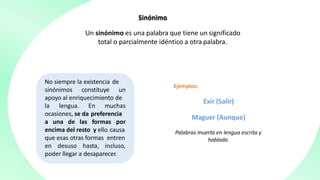 Sinónimo
Un sinónimo es una palabra que tiene un significado
total o parcialmente idéntico a otra palabra.
No siempre la existencia de
sinónimos constituye un
apoyo al enriquecimiento de
la lengua. En muchas
ocasiones, se da preferencia
a una de las formas por
encima del resto y ello causa
que esas otras formas entren
en desuso hasta, incluso,
poder llegar a desaparecer.
Ejemplos:
Exir (Salir)
Maguer (Aunque)
Palabras muerta en lengua escrita y
hablada.
 