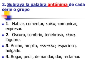 2. Subraya la palabra antónima de cada
serie o grupo
 1. Hablar, comentar, callar, comunicar,
expresar.
 2. Oscuro, sombrío, tenebroso, claro,
lúgubre.
 3. Ancho, amplio, estrecho, espacioso,
holgado.
 4. Rogar, pedir, demandar, dar, reclamar.
 