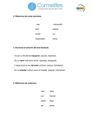 2. Relaciona els mots sinònims. 
ase• •escanyolit 
prim• •netejar 
rentar• •ruc 
espantadís• •poruc 
3. Encercla el sinònim del mot destacat. 
• Va ser un fet del tot inesperat. (previst, imprevist) 
• És un camí molt bonic de fer. (passeig, asseguda) 
• L’equip local va ser derrotat a la final. (vençut, triomfador) 
• Es va enfadar molt en veure el resultat. (alegrar, enfurismar) 
4. Relaciona els antònims. 
clar• •baix 
car• •tancat 
obert• •fosc 
alt• •barat 
 