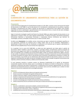Rif: J-29586010-2
Información
Correo Electrónico: info@proyectosarchicom.com / Teléfonos: 0212-672.07.48 / 0414-304.70.25 / 0412-224.38.11 / Twitter: @rchicom
Sitio web: http://www.proyectosarchicom.com
CURSO
Presentación
La ISO (International Organization for Standardization) aprobó en el año 2001, la primera norma internacional de Gestión
de Documentos, la ISO 15489, la cual ha sido pionera en la normalización y estandarización de las políticas, requisitos,
estrategias y procedimientos para aplicar la gestión de documentos en organizaciones tanto públicas como privadas,
asegurando con ello la optimización y aprovechamiento de los documentos como un insumo de alto valor estratégico,
mejorando sus procesos y actividades de forma sustancial.
Según el reconocido investigador español José Ramón Cruz Mundet (2006), para aplicar la gestión de documentos en una
organización se requiere contar con cuatro aspectos fundamentales: un Sistema de Archivo, Herramientas Normativas,
Herramientas Operativas y Herramientas Funcionales o Lineamientos Técnicos Archivísticos que delimiten las
metodologías, procesos y actividades archivísticas que se realizan (Carvallo, 2013).
Se define como lineamientos a las medidas, normas, instrucciones que rigen la realización de actividades específicas en
una organización, detallando con exactitud cómo se deben realizar cada una de las actividades, desglosándolas y
dictaminando el deber ser de cada una, facilitando su modificación en el momento que se requiera y permitiendo su
difusión de forma expedita hacia el recurso humano de la organización.
En el apartado 6 de la norma ISO 15489-2001, se señala que toda organización que desee aplicar la gestión de
documentos, deberá “establecer, documentar, mantener y promulgar políticas, procedimientos prácticas de gestión de
documentos que aseguren que cubren sus necesidades de información, evidencia y de rendición de cuentas.”. Por otro
lado, en el apartado 9.10, se establece que los documentos deben cumplir con requisitos organizativos, legales y técnicos.
En este sentido, la elaboración de lineamientos técnicos archivísticos consolida la tenencia de una serie de documentos
con efectos normativos de carácter interno, que permiten que los procesos y procedimientos archivísticos se realicen de
forma normalizada, lo que facilita que los interlocutores del Sistema de Gestión de Documentos cuenten con un marco
regulatorio y procedimental que apoye las diversas actividades, teniendo como resultado una gestión de documentos que
responda a criterios de eficacia, eficiencia, calidad y economía (Carvallo, 2013).
El curso propuesto permitirá al asistente conocer los elementos fundamentales de la gestión de documentos,
reconociendo aquellos elementos básicos para la consolidación de Sistemas de Gestión de Documentos y Archivos,
resaltando la importancia que posee el levantamiento y simplificación de los procesos organizacionales, así como de la
delimitación de lineamientos técnicos archivísticos que normalicen cada una de las actividades que se realizan en dicho
sistema, en función del cumplimiento de las estrategias planteadas.
Objetivos
• Conocer los fundamentos teóricos básicos de la gestión de documentos
• Revisar el proceso normalizador de la gestión de documentos
 Estudiar la estructura, objeto y campo de aplicación de la norma ISO 15489
 Resaltar la importancia del levantamiento y documentación de procesos y procedimientos en las organizaciones
 Distinguir los diferentes tipos de documentos normativos
 Conocer la metodología para el diseño de lineamientos técnicos archivísticos
 Diseñar lineamientos técnicos archivísticos de interés para el Sistema de Archivo de una organización
Dirigido a
• Gerentes, coordinadores y personal de unidades y servicios de información
• Técnicos y profesionales responsables o interesados en la gestión de documentos en las organizaciones
 Trabajadores de la información, archivos y bibliotecas
• Estudiantes de las carreras de información y documentación, bibliotecología y archivología
 