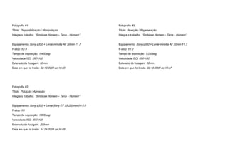 Fotografia #1                                             Fotografia #3
Título: Disponibilização / Manipulação                    Título: Reacção / Regeneração
Integra o trabalho: “Simbiose Homem – Terra – Homem”      Integra o trabalho: “Simbiose Homem – Terra – Homem”


Equipamento: Sony α350 + Lente minolta AF 50mm f/1.7      Equipamento: Sony α350 + Lente minolta AF 50mm f/1.7
F-stop: f/2.8                                             F-stop: f/2.8
Tempo de exposição: 1/400seg                              Tempo de exposição: 1/250seg
Velocidade ISO: ISO-100                                   Velocidade ISO: ISO-100
Extensão de focagem: 50mm                                 Extensão de focagem: 50mm
Data em que foi tirada: 02.10.2009 às 16:55               Data em que foi tirada: 02.10.2009 às 16:37




Fotografia #2
Título: Poluição / Agressão
Integra o trabalho: “Simbiose Homem – Terra – Homem”


Equipamento: Sony α350 + Lente Sony DT 55-200mm f/4-5.6
F-stop: f/9
Tempo de exposição: 1/800seg
Velocidade ISO: ISO-100
Extensão de focagem: 200mm
Data em que foi tirada: 14.04.2008 às 16:05
 