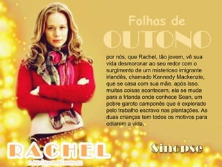 Folhas de
OUTONO
por nós, que Rachel, tão jovem, vê sua
vida desmoronar ao seu redor com o
surgimento de um misterioso imigrante
irlandês, chamado Kennedy Mackenzie,
que se casa com sua mãe. após isso,
muitas coisas acontecem, ela se muda
para a Irlanda onde conhece Sean, um
pobre garoto camponês que é explorado
pelo trabalho escravo nas plantações. As
duas crianças tem todos os motivos para
odiarem a vida,
 