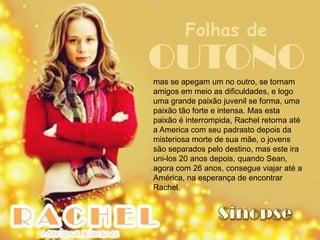 Folhas de
OUTONO
mas se apegam um no outro, se tornam
amigos em meio as dificuldades, e logo
uma grande paixão juvenil se forma, uma
paixão tão forte e intensa. Mas esta
paixão é interrompida, Rachel retorna até
a America com seu padrasto depois da
misteriosa morte de sua mãe, o jovens
são separados pelo destino, mas este ira
uni-los 20 anos depois, quando Sean,
agora com 26 anos, consegue viajar até a
América, na esperança de encontrar
Rachel.
 