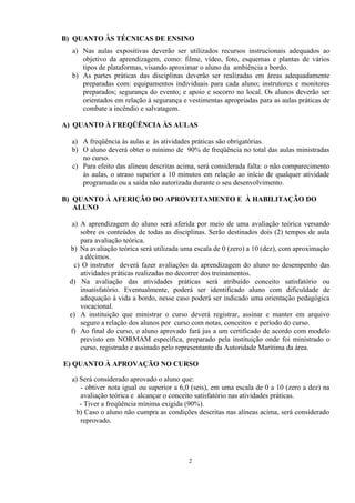 B) QUANTO ÀS TÉCNICAS DE ENSINO 
a) Nas aulas expositivas deverão ser utilizados recursos instrucionais adequados ao 
objetivo da aprendizagem, como: filme, vídeo, foto, esquemas e plantas de vários 
tipos de plataformas, visando aproximar o aluno da ambiência a bordo. 
b) As partes práticas das disciplinas deverão ser realizadas em áreas adequadamente 
preparadas com: equipamentos individuais para cada aluno; instrutores e monitores 
preparados; segurança do evento; e apoio e socorro no local. Os alunos deverão ser 
orientados em relação à segurança e vestimentas apropriadas para as aulas práticas de 
combate a incêndio e salvatagem. 
A) QUANTO À FREQÜÊNCIA ÀS AULAS 
a) A freqüência às aulas e às atividades práticas são obrigatórias. 
b) O aluno deverá obter o mínimo de 90% de freqüência no total das aulas ministradas 
no curso. 
c) Para efeito das alíneas descritas acima, será considerada falta: o não comparecimento 
às aulas, o atraso superior a 10 minutos em relação ao início de qualquer atividade 
programada ou a saída não autorizada durante o seu desenvolvimento. 
B) QUANTO À AFERIÇÃO DO APROVEITAMENTO E À HABILITAÇÃO DO 
ALUNO 
a) A aprendizagem do aluno será aferida por meio de uma avaliação teórica versando 
sobre os conteúdos de todas as disciplinas. Serão destinados dois (2) tempos de aula 
para avaliação teórica. 
b) Na avaliação teórica será utilizada uma escala de 0 (zero) a 10 (dez), com aproximação 
a décimos. 
c) O instrutor deverá fazer avaliações da aprendizagem do aluno no desempenho das 
atividades práticas realizadas no decorrer dos treinamentos. 
d) Na avaliação das atividades práticas será atribuído conceito satisfatório ou 
insatisfatório. Eventualmente, poderá ser identificado aluno com dificuldade de 
adequação à vida a bordo, nesse caso poderá ser indicado uma orientação pedagógica 
vocacional. 
e) A instituição que ministrar o curso deverá registrar, assinar e manter em arquivo 
seguro a relação dos alunos por curso com notas, conceitos e período do curso. 
f) Ao final do curso, o aluno aprovado fará jus a um certificado de acordo com modelo 
previsto em NORMAM específica, preparado pela instituição onde foi ministrado o 
curso, registrado e assinado pelo representante da Autoridade Marítima da área. 
E) QUANTO À APROVAÇÃO NO CURSO 
a) Será considerado aprovado o aluno que: 
- obtiver nota igual ou superior a 6,0 (seis), em uma escala de 0 a 10 (zero a dez) na 
avaliação teórica e alcançar o conceito satisfatório nas atividades práticas. 
- Tiver a freqüência mínima exigida (90%). 
b) Caso o aluno não cumpra as condições descritas nas alíneas acima, será considerado 
reprovado. 
2 
 