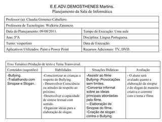 E.E.ADV.DEMOSTHENES Martins. Planejamento da Sala de Informática Professora de Tecnologias: Walkiria Zanuncio. Recursos Adicionais: TV, DVD. Aplicativos Utilizados: Paint e Power Point Data de Execução:  Turno: vespertino Disciplina: Língua Portuguesa. Ano: 5ºA Tempo de Execução: Uma aula Data do Planejamento: 09/08/2011. Professor (a): Claudia Gimenez Caballero. - O aluno será avaliado quanto a elaboração da sinopse e do slogan de maneira criativa e coerente com o tema e filme. -Assistir ao filme Bullying- Provocações sem limites. Conversa informal sobre as ideias principais abordadas pelo filme. - Elaboração de Sinopse do filme. Criação de slogan contra o Bullying. -Conscientizar as crianças a respeito do Bullying. - Desenvolver Consciência ou atitudes de respeito ao próximo. Desenvolver a capacidade de síntese textual com sentido. Organizar ideias para a elaboração de slogan. -Bullying. -Trabalhando com Sinopse e Slogan. Avaliação Situações Didáticas Habilidades Conteúdos (sugestões) Eixo Temático:Produção de texto e Tema Transversal. 