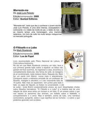 Morreste-me
De José Luís Peixoto
Edição/reimpressão: 2009
Editor: Quetzal Editores
"Morreste-me", texto que deu a conhecer o jovem escritor
José Luís Peixoto, é uma obra intensa, avassaladora e
comovente: é o relato da morte do pai, o relato do luto, e
ao mesmo tempo uma homenagem, uma memória
redentora. Um livro de culto há muito tempo indisponível
no mercado português.
O Filósofo e o Lobo
De Mark Rowlands
Edição/reimpressão: 2008
Editor: Lua de Papel
Livro recomendado pelo Plano Nacional de Leitura, 3º
Ciclo-Leitura Autónoma.
No dia em que Mark Rowlands comprou um lobo, teve a
sua primeira grande lição sobre a espécie: os lobos não
gostam de ficar sozinhos. Ao regressar a casa, encontrou-a
completamente destruída: dos forros do sofá, às tubagens
do ar condicionado, nada restava inteiro. Naquele dia, Mark
fez um pacto com Brenin: nunca mais o abandonaria.
Começava assim a estranha amizade de um professor de
filosofia, misógino e alcoólico, e o seu imponente lobo de
70 quilos. Não mais se separaram. Iam juntos para todo o
lado: os jogos de râguebi, as festas na universidade, e até
às aulas - onde Brenin ocasionalmente uivava, ao ouvir dissertações chatas
sobre filósofos herméticos. "O Filósofo e o Lobo" é a história real de uma
relação de doze anos entre um homem e um lobo. É um ensaio sobre o que
nos separa (e aproxima) dos animais, um tratado sobre a lealdade, o
companheirismo e o amor. Mas é também, acima de tudo, uma narrativa
comovedora, pungente, sobre o que significa ser-se humano - e sobre o que
podemos aprender com os lobos.
 
