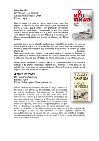 Meu Irmão
De Afonso Reis Cabral
Edição/reimpressão: 2014
Editor: Leya
Com a morte dos pais, é preciso decidir com quem fica
Miguel, o filho de 40 anos que nasceu com síndrome de
Down. É então que o irmão - um professor universitário
divorciado e misantropo - surpreende (e até certo ponto
alivia) a família, chamando a si a grande responsabilidade.
Tem apenas mais um ano do que Miguel, e a recordação do
afeto e da cumplicidade que ambos partilharam na infância
leva-o a
acreditar que a nova situação acabará por resgatá-lo da aridez em que se
transformou a sua vida e redimi-lo da culpa por tantos anos de afastamento.
Porém, a chegada de Miguel traz problemas inesperados - e o maior de todos
chama-se Luciana.
Numa casa de família, situada numa aldeia isolada do interior de Portugal, o
leitor assistirá à rememoração da vida em comum destes dois irmãos, incluindo
o estranho episódio que ameaçou de forma dramática o seu relacionamento.
O Meu Irmão, vencedor do Prémio LeYa 2014 por unanimidade, é um romance
notável e de grande maturidade literária que, tratando o tema sensível da
deficiência, nunca cede ao sentimentalismo, oferecendo-nos um retrato social
objetivo e muitas vezes até impiedoso.
A Nave de Pedra
De Fernando Namora
Edição: 1998
Editor: Publicações Europa-América
O País está emocionalmente exausto. A fadiga, ensina-o a
fisiologia, é um somatório de excessos, uma acumulação
de toxinas resultantes dos processos de desgaste. A
participação vibrante, que pode ser e é uma festa
realentadora, o motor que nos impulsionaria para rasgos de
que nos julgaríamos incapazes, a atmosfera solidarizante
que mistura o individuo no grupo, tecendo pontes entre
ilhéus de egoísmo, arrisca-se à degenerescência se, por
fim, se desbarata no gesto inútil, no verbo sonoroso mas
vazio, na deceção, ou naquele estado de confusionismo aturdidor onde já não
se distingue a boa da má semente. O ardor depressa descai no
desnorteamento ou na abulia, tal um coração corre do ímpeto à síncope,
quando passa do uso tonificante ao abuso letal. O sol e a chuva são a vida de
uma seara - ou a sua morte.
 