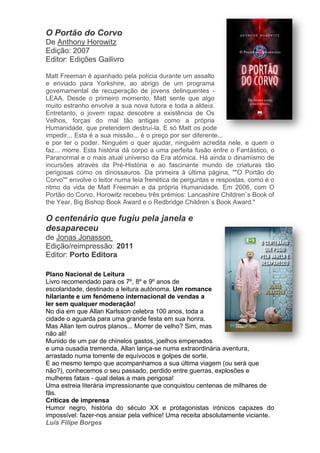 O Portão do Corvo
De Anthony Horowitz
Edição: 2007
Editor: Edições Gailivro
Matt Freeman é apanhado pela polícia durante um assalto
e enviado para Yorkshire, ao abrigo de um programa
governamental de recuperação de jovens delinquentes -
LEAA. Desde o primeiro momento, Matt sente que algo
muito estranho envolve a sua nova tutora e toda a aldeia.
Entretanto, o jovem rapaz descobre a existência de Os
Velhos, forças do mal tão antigas como a própria
Humanidade, que pretendem destruí-la. E só Matt os pode
impedir... Esta é a sua missão... é o preço por ser diferente...
e por ter o poder. Ninguém o quer ajudar, ninguém acredita nele, e quem o
faz... morre. Esta história dá corpo a uma perfeita fusão entre o Fantástico, o
Paranormal e o mais atual universo da Era atómica. Há ainda o dinamismo de
incursões através da Pré-História e ao fascinante mundo de criaturas tão
perigosas como os dinossauros. Da primeira à última página, ""O Portão do
Corvo"" envolve o leitor numa teia frenética de perguntas e respostas, como é o
ritmo da vida de Matt Freeman e da própria Humanidade. Em 2006, com O
Portão do Corvo, Horowitz recebeu três prémios: Lancashire Children`s Book of
the Year, Big Bishop Book Award e o Redbridge Children`s Book Award."
O centenário que fugiu pela janela e
desapareceu
de Jonas Jonasson
Edição/reimpressão: 2011
Editor: Porto Editora
Plano Nacional de Leitura
Livro recomendado para os 7º, 8º e 9º anos de
escolaridade, destinado a leitura autónoma. Um romance
hilariante e um fenómeno internacional de vendas a
ler sem qualquer moderação!
No dia em que Allan Karlsson celebra 100 anos, toda a
cidade o aguarda para uma grande festa em sua honra.
Mas Allan tem outros planos... Morrer de velho? Sim, mas
não ali!
Munido de um par de chinelos gastos, joelhos empenados
e uma ousadia tremenda, Allan lança-se numa extraordinária aventura,
arrastado numa torrente de equívocos e golpes de sorte.
E ao mesmo tempo que acompanhamos a sua última viagem (ou será que
não?), conhecemos o seu passado, perdido entre guerras, explosões e
mulheres fatais - qual delas a mais perigosa!
Uma estreia literária impressionante que conquistou centenas de milhares de
fãs.
Críticas de imprensa
Humor negro, história do século XX e protagonistas irónicos capazes do
impossível: fazer-nos ansiar pela velhice! Uma receita absolutamente viciante.
Luís Filipe Borges
 