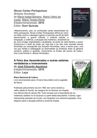Novas Cartas Portuguesas
(Edição Anotada)
de Maria Isabel Barreno, Maria Velho da
Costa, Maria Teresa Horta
Edição/reimpressão: 2010
Editor: Dom Quixote
«Reescrevendo, pois, as conhecidas cartas seiscentistas da
freira portuguesa, Novas Cartas Portuguesas afirma-se como
um libelo contra a ideologia vigente no período pré-25 de Abril
(denunciando a guerra colonial, o sistema judicial, a
emigração, a violência, a situação das mulheres), revestindo-se
de uma invulgar originalidade e atualidade, do ponto de vista literário e social.
Comprova-o o facto de poder ser hoje lido à luz das mais recentes teorias
feministas (ou emergentes dos Estudos Feministas, como a teoria quer), uma
vez que resiste à catalogação ao desmantelar as fronteiras entre os géneros
narrativo, poético e epistolar, empurrando os limites até pontos de fusão.»
Ana Luísa Amaral in «Breve Introdução»
A Feira dos Assombrados e outras estórias
verdadeiras e inverosímeis
de José Eduardo Agualusa
Edição/reimpressão: 2010
Editor: Leya
Plano Nacional de Leitura
Livro recomendado para o Ensino Secundário como sugestão
de leitura.
Publicado pela primeira vez em 1992, tem como cenário a
velha cidade do Dondo, às margens do rio Quanza, em Angola,
nos últimos dias do século XIX. Tudo começa com a descoberta de um
misterioso cadáver no rio Quanza e a partir desta descoberta, o Dondo, lugar
inteiramente apartado do mundo, vai mergulhar num estranho pesadelo. Uma
alegoria sobre a situação política e social de Angola.
 