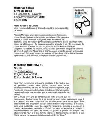 Histórias Falsas
Livro de Bolso
de Gonçalo M. Tavares
Edição/reimpressão: 2010
Editor: BIS
Plano Nacional de Leitura
Livro recomendado para o Ensino Secundário como sugestão
de leitura.
"Descia Mercator umas pequenas escadas quando deparou
com o filósofo, pobremente vestido, sentado no chão, contra a
parede, a comer lentilhas. Arrogante, mais do que era seu
costume, cheio de vaidade pela riqueza que ostentava, e pelo estômago farto,
disse, para Diógenes: - Se tivesses aprendido a bajular o rei, não precisavas de
comer lentilhas. E riu-se depois, troçando da pobreza evidenciada por
Diógenes. O filósofo, no entanto, olhou-o ainda com maior arrogância e altivez.
Já tivera à sua frente Alexandre, o Grande, quem era este, agora? Um simples
homem rico? Diógenes respondeu. À letra: - E tu - disse o filósofo - se tivesses
aprendido a comer lentilhas, não precisavas de bajular o rei."
O OUTRO QUE ERA EU
Novela
de Ruben Alves
Edição: Junho/1991
Editor: Assírio & Alvim
Para “Eu”, num mundo em que “a felicidade é tão relativa que
as pessoas comem sem gostar, amam sem saber,
envelhecem dentro de uma lei natural a que não podem fugir,
mesmo ao invocarem a tomada da cidade aos mouros”, não se
deveria estranhar que ser dois seja a sua maneira de estar no
mundo.
Em O Outro que Era Eu caracteriza-se uma pessoa que se
desintegrou, destituindo-se de si ao embarcar num outro, exatamente igual à
sua pessoa, mas com uma casa, um trabalho e uma amante em Lyon. Para
esta maleita não encontram cura os vários médicos especialistas, e a cidade,
sem uma explicação para tão estranho fenómeno, começa a perseguir o
doente, revistando-o, avisando o “Outro” dos seus movimentos e pedindo o
restabelecimento da pena de morte. A pouco e pouco, os amigos vão
abandonando “Eu” e a sua família retira-se discretamente, residindo a sua
última esperança na possibilidade de extradição do “Outro”.
 