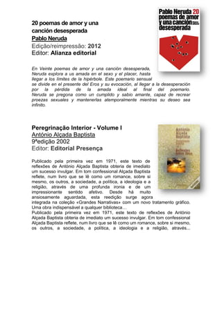 20 poemas de amor y una
canción desesperada
Pablo Neruda
Edição/reimpressão: 2012
Editor: Alianza editorial
En Veinte poemas de amor y una canción desesperada,
Neruda explora a us amada en el sexo y el placer, hasta
llegar a los límites de la hipérbole. Este poemario sensual
se divide en el presente del Eros y su evocación, al llegar a la desesperación
por la pérdida de la amada ideal al final del poemario.
Neruda se pregona como un cumplido y sabio amante, capaz de recrear
proezas sexuales y mantenerlas atemporalmente mientras su deseo sea
infinito.
Peregrinação Interior - Volume I
António Alçada Baptista
9ªedição 2002
Editor: Editorial Presença
Publicado pela primeira vez em 1971, este texto de
reflexões de António Alçada Baptista obteria de imediato
um sucesso invulgar. Em tom confessional Alçada Baptista
reflete, num livro que se lê como um romance, sobre si
mesmo, os outros, a sociedade, a política, a ideologia e a
religião, através de uma profunda ironia e de um
impressionante sentido afetivo. Desde há muito
ansiosamente aguardada, esta reedição surge agora
integrada na coleção «Grandes Narrativas» com um novo tratamento gráfico.
Uma obra indispensável a qualquer biblioteca…
Publicado pela primeira vez em 1971, este texto de reflexões de António
Alçada Baptista obteria de imediato um sucesso invulgar. Em tom confessional
Alçada Baptista reflete, num livro que se lê como um romance, sobre si mesmo,
os outros, a sociedade, a política, a ideologia e a religião, através...
 