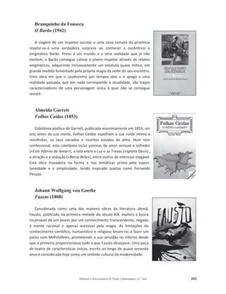 Editável e fotocopiável © Texto | Mensagens 11.o
ano 353
Branquinho da Fonseca
O Barão (1942)
A viagem de um inspetor escolar a uma zona remota da província
revelar-se-á uma verdadeira surpresa ao conhecer o excêntrico e
enigmático Barão. Preso a um mundo e a uma realidade que já não
existem, o Barão consegue cativar o jovem inspetor através de relatos
enigmáticos, adquirindo inclusivamente um estatuto quase mítico, em
grande medida fomentado pela própria magia da noite do seu encontro.
Uma obra em que o saudosismo por tempos idos e o apego a uma
realidade passada, que em nada corresponde à atualidade, são traços
caracterizadores de uma personagem única à qual não se consegue
resistir.
Almeida Garrett
Folhas Caídas (1853)
Coletânea poética de Garrett, publicada anonimamente em 1853, um
ano antes da sua morte, Folhas Caídas espelham a sua «vida íntima e
recolhida», os seus variados e incertos estados de alma. Num tom
confessional, esta coletânea inclui poemas de amor sensual e sofredor
(«Este Inferno de Amar»), a luta entre a Luz e as Trevas («Ignoto Deo») ,
a atração e a sedução («Barca Bela»), entre outros de interesse inegável.
Esta obra inovadora na forma e nas temáticas prima pela espon-
taneidade e a simplicidade, tendo inspirado poetas como Fernando
Pessoa.
Johann Wolfgang von Goethe
Fausto (1808)
Considerada como uma das maiores obras da literatura alemã,
Fausto, publicado na primeira metade do século XIX, explora a busca
incansável de um jovem por um conhecimento transcendente, negado
à mente racional e apenas acessível pela magia. As limitações do
conhecimento científico, humanístico e religioso levam-no a fazer um
pacto com Mefistófeles, prometendo a sua servidão no Inferno desde
que o primeiro proporcionasse tudo o que Fausto desejasse. Uma peça
de teatro de características únicas, escrita ao longo de quase sessenta
anos e considerada hoje como um símbolo cultural da modernidade.
 