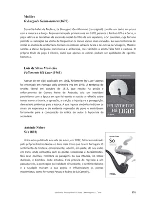 Editável e fotocopiável © Texto | Mensagens 11.o
ano 355
Molière
O Burguês Gentil-homen (1670)
Comédia-ballet de Molière, Le Bourgeois Gentilhomme (no original) concilia um texto em prosa
com a música e a dança. Representada pela primeira vez em 1670, perante o Rei Luís XIV e a Corte, a
peça satiriza as tentativas de ascensão social do filho de um sapateiro, o Sr. Jourdain, cuja fortuna
permite a realização do sonho de frequentar os meios sociais mais elevados. As suas tentativas de
imitar as modas da aristocracia tornam-no ridículo. Através desta e de outras personagens, Molière
satiriza a classe burguesa pretensiosa e ambiciosa, mas também a aristocracia fútil e vaidosa. O
próprio título da peça é irónico, dado que apenas os nobres podiam ser apelidados de «gentis-
homens».
Luís de Sttau Monteiro
Felizmente Há Luar (1961)
Apesar de ter sido publicado em 1961, Felizmente Há Luar! apenas
foi encenado em Portugal pela primeira vez em 1978. A tentativa de
revolta liberal em outubro de 1817, que resulta na prisão e
enforcamento de Gomes Freire de Andrade, cria um inevitável
paralelismo com a época em que foi escrito e suscita a reflexão sobre
temas como a tirania, a opressão, a traição, a injustiça e a perseguição,
demasiado polémicos para a época. A sua riqueza simbólica indiciam os
sinais de esperança e de evidente repressão do povo e contribuem
fortemente para a composição da crítica do autor à hipocrisia da
sociedade.
António Nobre
Só (1892)
Única obra publicada em vida do autor, em 1892, Só foi considerado
pelo próprio António Nobre «o livro mais triste que há em Portugal». O
sentimento de tristeza, omnipresente, advém, em parte, do seu exílio
em Paris, onde contactou com os poetas simbolistas e decadentistas.
Nos seus poemas, relembra as paisagens da sua infância, no litoral
duriense, e Coimbra, onde estudou. Esta procura do regresso a um
passado feliz, a poetização da realidade circundante, o sentimentalismo
e a saudade marcam a sua poesia e influenciaram os poetas
modernistas, como Fernando Pessoa e Mário de Sá Carneiro.
 