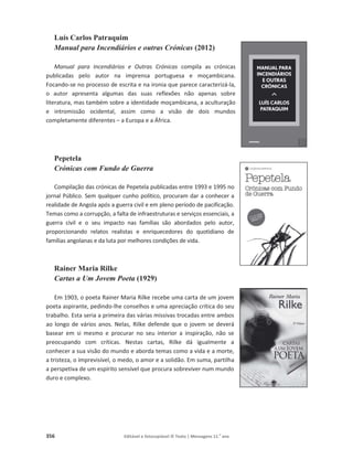 356 Editável e fotocopiável © Texto | Mensagens 11.o
ano
Luís Carlos Patraquim
Manual para Incendiários e outras Crónicas (2012)
Manual para Incendiários e Outras Crónicas compila as crónicas
publicadas pelo autor na imprensa portuguesa e moçambicana.
Focando-se no processo de escrita e na ironia que parece caracterizá-la,
o autor apresenta algumas das suas reflexões não apenas sobre
literatura, mas também sobre a identidade moçambicana, a aculturação
e intromissão ocidental, assim como a visão de dois mundos
completamente diferentes – a Europa e a África.
Pepetela
Crónicas com Fundo de Guerra
Compilação das crónicas de Pepetela publicadas entre 1993 e 1995 no
jornal Público. Sem qualquer cunho político, procuram dar a conhecer a
realidade de Angola após a guerra civil e em pleno período de pacificação.
Temas como a corrupção, a falta de infraestruturas e serviços essenciais, a
guerra civil e o seu impacto nas famílias são abordados pelo autor,
proporcionando relatos realistas e enriquecedores do quotidiano de
famílias angolanas e da luta por melhores condições de vida.
Rainer Maria Rilke
Cartas a Um Jovem Poeta (1929)
Em 1903, o poeta Rainer Maria Rilke recebe uma carta de um jovem
poeta aspirante, pedindo-lhe conselhos e uma apreciação crítica do seu
trabalho. Esta seria a primeira das várias missivas trocadas entre ambos
ao longo de vários anos. Nelas, Rilke defende que o jovem se deverá
basear em si mesmo e procurar no seu interior a inspiração, não se
preocupando com críticas. Nestas cartas, Rilke dá igualmente a
conhecer a sua visão do mundo e aborda temas como a vida e a morte,
a tristeza, o imprevisível, o medo, o amor e a solidão. Em suma, partilha
a perspetiva de um espírito sensível que procura sobreviver num mundo
duro e complexo.
 