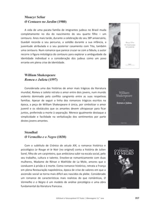 Editável e fotocopiável © Texto | Mensagens 11.o
ano 357
Moacyr Scliar
O Centauro no Jardim (1980)
A vida de uma pacata família de imigrantes judeus no Brasil muda
completamente no dia do nascimento do seu quarto filho – um
centauro. Anos mais tarde, durante a celebração do seu 38º aniversário,
Guedali recorda o seu percurso, a solidão durante a sua infância, a
juventude atribulada e o seu posterior casamento com Tita, também
uma centauro. Num romance que parece cruzar-se com a fábula, o autor
recorre à figura mitológica do centauro para explorar a ambiguidade da
identidade individual e a consideração dos judeus como um povo
errante em plena crise de identidade.
William Shakespeare
Romeu e Julieta (1597)
Considerada uma das histórias de amor mais trágicas da literatura
mundial, Romeu e Julieta retrata o amor entre dois jovens, num mundo
violento dominado pelo conflito sangrento entre as suas respetivas
famílias. Apesar de seguir a linha dos romances trágicos escritos na
época, a peça de William Shakespeare é única, por simbolizar o amor
juvenil e os obstáculos que os amantes devem ultrapassar para ficar
juntos, preferindo a morte à separação. Merece igualmente destaque a
simplicidade e facilidade na verbalização dos sentimentos por parte
destes jovens amantes.
Stendhal
O Vermelho e o Negro (1830)
Com o subtítulo de Crónica do século XIX, o romance histórico e
psicológico Le Rouge et le Noir (no original) conta a história de Julien
Sorel, filho de um carpinteiro, que ambiciona subir na escala social, pelo
seu trabalho, cultura e talento. Envolve-se romanticamente com duas
mulheres, Madame de Rênan e Mathilde de La Mole, amores que o
conduzem à prisão e à morte. Como romance histórico, retrata a França
em plena Restauração napoleónica, época de crise de valores em que a
ascensão social se torna mais difícil aos nascidos da plebe. Considerado
um romance de características mais realistas do que românticas, O
Vermelho e o Negro é um modelo de análise psicológica e uma obra
fundamental da literatura francesa.
 