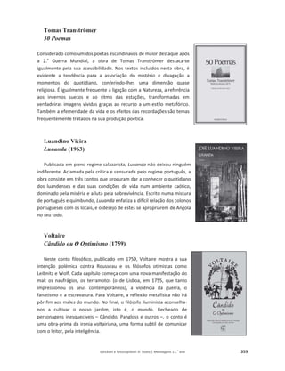 Editável e fotocopiável © Texto | Mensagens 11.o
ano 359
Tomas Tranströmer
50 Poemas
Considerado como um dos poetas escandinavos de maior destaque após
a 2.a
Guerra Mundial, a obra de Tomas Tranströmer destaca-se
igualmente pela sua acessibilidade. Nos textos incluídos nesta obra, é
evidente a tendência para a associação do mistério e divagação a
momentos do quotidiano, conferindo-lhes uma dimensão quase
religiosa. É igualmente frequente a ligação com a Natureza, a referência
aos invernos suecos e ao ritmo das estações, transformadas em
verdadeiras imagens vividas graças ao recurso a um estilo metafórico.
Também a efemeridade da vida e os efeitos das recordações são temas
frequentemente tratados na sua produção poética.
Luandino Vieira
Luuanda (1963)
Publicada em pleno regime salazarista, Luuanda não deixou ninguém
indiferente. Aclamada pela crítica e censurada pelo regime português, a
obra consiste em três contos que procuram dar a conhecer o quotidiano
dos luandenses e das suas condições de vida num ambiente caótico,
dominado pela miséria e a luta pela sobrevivência. Escrito numa mistura
de português e quimbundo, Luuanda enfatiza a difícil relação dos colonos
portugueses com os locais, e o desejo de estes se apropriarem de Angola
no seu todo.
Voltaire
Cândido ou O Optimismo (1759)
Neste conto filosófico, publicado em 1759, Voltaire mostra a sua
intenção polémica contra Rousseau e os filósofos otimistas como
Leibnitz e Wolf. Cada capítulo começa com uma nova manifestação do
mal: os naufrágios, os terramotos (o de Lisboa, em 1755, que tanto
impressionou os seus contemporâneos), a violência da guerra, o
fanatismo e a escravatura. Para Voltaire, a reflexão metafísica não irá
pôr fim aos males do mundo. No final, o filósofo iluminista aconselha-
nos a cultivar o nosso jardim, isto é, o mundo. Recheado de
personagens inesquecíveis – Cândido, Pangloss e outros –, o conto é
uma obra-prima da ironia voltairiana, uma forma subtil de comunicar
com o leitor, pela inteligência.
 