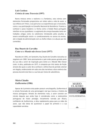 350 Editável e fotocopiável © Texto | Mensagens 11.o
ano
Luís Cardoso
Crónica de uma Travessia (1997)
Numa mistura entre o realismo e o fantástico, esta crónica com
elementos ficcionados proporciona um relato sobre a vida do autor, a
sua infância em Timor, o seu percurso e as experiências que o marcaram,
como a sua participação no Conselho Nacional da Resistência. Ficamos a
conhecer o povo maubere e a forma como o Estado Novo português
interfere no seu quotidiano: o surgimento de crenças baseadas tanto em
tradições antigas como no catolicismo introduzido pelos jesuítas; a
severa estratificação social e o condicionamento no acesso ao ensino,
até à relação da administração com os chefes tribais e os abusos por ela
cometidos.
Ruy Duarte de Carvalho
Como se o Mundo não tivesse Leste (1977)
Nascido em 1941, em Santarém, Ruy Duarte de Carvalho naturaliza-se
angolano em 1983. Seria precisamente o país onde passou grande parte
da sua vida a servir de inspiração para Como se o Mundo Não tivesse
Leste. A obra, publicada em 1977, é composta por três textos de ficção
através dos quais o autor dá a conhecer a última fase do período colonial
em Angola, evidenciando em cada uma das narrativas a dura vivência das
pessoas durante esta fase e a sua luta por meios de subsistência.
Mário Cláudio
Guilhermina (1986)
Apesar de à primeira vista poder parecer uma biografia, Guilhermina é
o retrato ficcionado de uma personagem real que marcou a história da
música portuguesa. Através de elementos reais, o autor constrói um
retrato daquela que ainda hoje é considerada como a violoncelista
portuguesa de maior prestígio. Inicialmente narrada por Álvaro,
confidente de Guilhermina, a obra rapidamente passa para as mãos do
autor, que não deixa de questionar o papel do primeiro e a sua
capacidade narrativa.
 