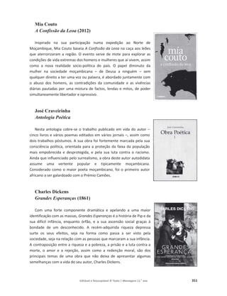 Editável e fotocopiável © Texto | Mensagens 11.o
ano 351
Mia Couto
A Confissão da Leoa (2012)
Inspirado na sua participação numa expedição ao Norte de
Moçambique, Mia Couto baseia A Confissão da Leoa na caça aos leões
que aterrorizaram a região. O evento serve de mote para explorar as
condições de vida extremas dos homens e mulheres que aí vivem, assim
como a nova realidade socio-política do país. O papel diminuto da
mulher na sociedade moçambicana – de Deusa a ninguém – sem
qualquer direito a ter uma voz ou palavra, é abordado juntamente com
o abuso dos homens, as contradições da comunidade e as vivências
diárias pautadas por uma mistura de factos, lendas e mitos, de poder
simultaneamente libertador e opressivo.
José Craveirinha
Antologia Poética
Nesta antologia cobre-se o trabalho publicado em vida do autor –
cinco livros e vários poemas editados em vários jornais –, assim como
dois trabalhos póstumos. A sua obra foi fortemente marcada pela sua
consciência política, orientada para a proteção da faixa da população
mais empobrecida e desprotegida, e pela sua luta contra o racismo.
Ainda que influenciado pelo surrealismo, a obra deste autor autodidata
assume uma vertente popular e tipicamente moçambicana.
Considerado como o maior poeta moçambicano, foi o primeiro autor
africano a ser galardoado com o Prémio Camões.
Charles Dickens
Grandes Esperanças (1861)
Com uma forte componente dramática e apelando a uma maior
identificação com as massas, Grandes Esperanças é a história de Pip e da
sua difícil infância, enquanto órfão, e a sua ascensão social graças à
bondade de um desconhecido. A recém-adquirida riqueza depressa
surte os seus efeitos, seja na forma como passa a ser visto pela
sociedade, seja na relação com as pessoas que marcaram a sua infância.
A contraposição entre a riqueza e a pobreza, a prisão e a luta contra a
morte, o amor e a rejeição, assim como a redenção moral, são dos
principais temas de uma obra que não deixa de apresentar algumas
semelhanças com a vida do seu autor, Charles Dickens.
 