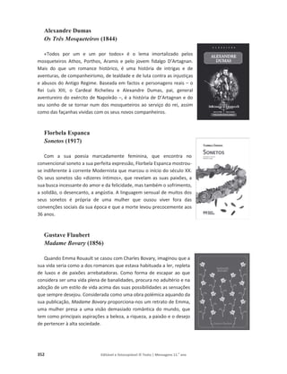 352 Editável e fotocopiável © Texto | Mensagens 11.o
ano
Alexandre Dumas
Os Três Mosqueteiros (1844)
«Todos por um e um por todos» é o lema imortalizado pelos
mosqueteiros Athos, Porthos, Aramis e pelo jovem fidalgo D’Artagnan.
Mais do que um romance histórico, é uma história de intrigas e de
aventuras, de companheirismo, de lealdade e de luta contra as injustiças
e abusos do Antigo Regime. Baseada em factos e personagens reais – o
Rei Luís XIII, o Cardeal Richelieu e Alexandre Dumas, pai, general
aventureiro do exército de Napoleão –, é a história de D’Artagnan e do
seu sonho de se tornar num dos mosqueteiros ao serviço do rei, assim
como das façanhas vividas com os seus novos companheiros.
Florbela Espanca
Sonetos (1917)
Com a sua poesia marcadamente feminina, que encontra no
convencional soneto a sua perfeita expressão, Florbela Espanca mostrou-
se indiferente à corrente Modernista que marcou o início do século XX.
Os seus sonetos são «dizeres íntimos», que revelam as suas paixões, a
sua busca incessante do amor e da felicidade, mas também o sofrimento,
a solidão, o desencanto, a angústia. A linguagem sensual de muitos dos
seus sonetos é própria de uma mulher que ousou viver fora das
convenções sociais da sua época e que a morte levou precocemente aos
36 anos.
Gustave Flaubert
Madame Bovary (1856)
Quando Emma Rouault se casou com Charles Bovary, imaginou que a
sua vida seria como a dos romances que estava habituada a ler, repleta
de luxos e de paixões arrebatadoras. Como forma de escapar ao que
considera ser uma vida plena de banalidades, procura no adultério e na
adoção de um estilo de vida acima das suas possibilidades as sensações
que sempre desejou. Considerada como uma obra polémica aquando da
sua publicação, Madame Bovary proporciona-nos um retrato de Emma,
uma mulher presa a uma visão demasiado romântica do mundo, que
tem como principais aspirações a beleza, a riqueza, a paixão e o desejo
de pertencer à alta sociedade.
 