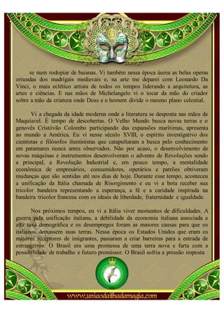 se num rodopiar de baianas. Vi também nessa época áurea as belas operas
oriundas dos madrigais medievais e, na arte me deparei com Leonardo Da
Vinci, o mais eclético artista de todos os tempos liderando a arquitetura, as
artes e ciências. E nas mãos de Michelangelo vi o tocar da mão do criador
sobre a mão da criatura onde Deus e o homem divide o mesmo plano celestial.

       Vi a chegada da idade moderna onde a literatura se desponta nas mãos de
Maquiavel. É tempo de descobertas. O Velho Mundo busca novas terras e o
genovês Cristóvão Colombo participando das expansões marítimas, apresenta
ao mundo a América. Eu vi nesse século XVIII, o espírito investigativo dos
cientistas e filósofos iluministas que catapultaram a busca pelo conhecimento
em patamares nunca antes observados. Não por acaso, o desenvolvimento de
novas máquinas e instrumentos desenvolveram o advento de Revoluções sendo
a principal, a Revolução Industrial e, em pouco tempo, a mentalidade
econômica de empresários, consumidores, operários e patrões obtiveram
mudanças que são sentidas até nos dias de hoje. Durante esse tempo, aconteceu
a unificação da Itália chamada de Risorgimento e eu vi a bota receber sua
tricolor bandeira representando a esperança, a fé e a caridade inspirada na
bandeira tricolor francesa com os ideais de liberdade, fraternidade e igualdade.

       Nos próximos tempos, eu vi a Itália viver momentos de dificuldades. A
guerra pela unificação italiana, a debilidade da economia italiana associada a
alta taxa demográfica e os desempregos foram as maiores causas para que os
italianos deixassem suas terras. Nessa época os Estados Unidos que eram os
maiores receptores de imigrantes, passaram a criar barreiras para a entrada de
estrangeiros. O Brasil era uma promessa de uma terra nova e farta com a
possibilidade de trabalho e futuro promissor. O Brasil sofria a pressão imposta
 