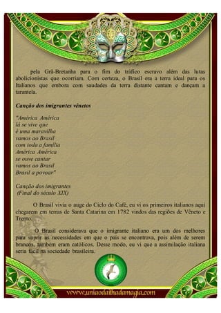 pela Grã-Bretanha para o fim do tráfico escravo além das lutas
abolicionistas que ocorriam. Com certeza, o Brasil era a terra ideal para os
Italianos que embora com saudades da terra distante cantam e dançam a
tarantela.

Canção dos imigrantes vênetos

"América América
lá se vive que
é uma maravilha
vamos ao Brasil
com toda a família
América América
se ouve cantar
vamos ao Brasil
Brasil a povoar"

Canção dos imigrantes
(Final do século XIX)

        O Brasil vivia o auge do Ciclo do Café, eu vi os primeiros italianos aqui
chegarem em terras de Santa Catarina em 1782 vindos das regiões de Vêneto e
Trento.

         O Brasil considerava que o imigrante italiano era um dos melhores
para suprir as necessidades em que o país se encontrava, pois além de serem
brancos, também eram católicos. Desse modo, eu vi que a assimilação italiana
seria fácil na sociedade brasileira.
 