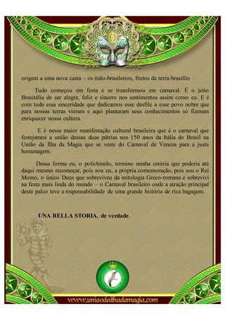 origem a uma nova casta – os ítalo-brasileiros, frutos da terra-brasillis

      Tudo começou em festa e se transformou em carnaval. É o jeito
Brasitália de ser alegre, feliz e sincero nos sentimentos assim como eu. E é
com toda essa sinceridade que dedicamos esse desfile a esse povo nobre que
para nossas terras vieram e aqui plantaram seus conhecimentos só fizeram
enriquecer nossa cultura.

       E é nessa maior manifestação cultural brasileira que é o carnaval que
festejamos a união dessas duas pátrias nos 150 anos da Itália do Brasil na
União da Ilha da Magia que se veste do Carnaval de Veneza para a justa
homenagem.

      Dessa forma eu, o polichinelo, termino minha estória que poderia até
daqui mesmo recomeçar, pois sou eu, a própria comemoração, pois sou o Rei
Momo, o único Deus que sobreviveu da mitologia Greco-romana e sobrevivi
na festa mais linda do mundo – o Carnaval brasileiro onde a atração principal
deste palco teve a responsabilidade de uma grande história de rica bagagem.



       UNA BELLA STORIA, de verdade.
 