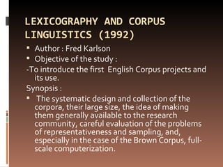 LEXICOGRAPHY AND CORPUS LINGUISTICS (1992) Author : Fred Karlson  Objective of the study : -To introduce the first  English Corpus projects and its use. Synopsis : The systematic design and collection of the corpora, their large size, the idea of making them generally available to the research community, careful evaluation of the problems of representativeness and sampling, and, especially in the case of the Brown Corpus, full-scale computerization. 