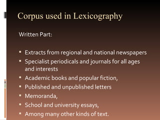 Corpus used in Lexicography Written Part: Extracts from regional and national newspapers Specialist periodicals and journals for all ages and interests Academic books and popular fiction,  Published and unpublished letters Memoranda,  School and university essays,  Among many other kinds of text.  