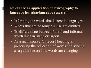 Relevance or application of lexicography to language learning/language research Informing the words that is new in languages Words that are no longer in use are omitted To differentiate between formal and informal words such as slang or jargon As a main source for record keeping in preserving the collection of words and serving as a guideline on how words are changing 