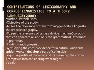 Author : Patrick Hans  Objective of the study :  -To see the relevance of transforming generative linguistic theory to lexicography. To see the relevance of using a device machine( corpus ) that can generate all and only the grammatical utterances in grammar. Findings and synopsis :  By studying the corpus evidence for a natural-kind term  spider, we can develop a sort of collective cognitive profile of the word and its meaning: the corpus prompts us into considering what might be said. 