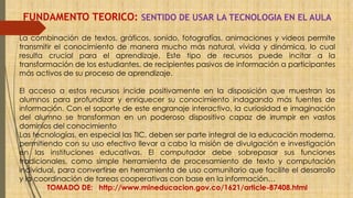 FUNDAMENTO TEORICO: SENTIDO DE USAR LA TECNOLOGIA EN EL AULA 
La combinación de textos, gráficos, sonido, fotografías, animaciones y videos permite 
transmitir el conocimiento de manera mucho más natural, vívida y dinámica, lo cual 
resulta crucial para el aprendizaje. Este tipo de recursos puede incitar a la 
transformación de los estudiantes, de recipientes pasivos de información a participantes 
más activos de su proceso de aprendizaje. 
El acceso a estos recursos incide positivamente en la disposición que muestran los 
alumnos para profundizar y enriquecer su conocimiento indagando más fuentes de 
información. Con el soporte de este engranaje interactivo, la curiosidad e imaginación 
del alumno se transforman en un poderoso dispositivo capaz de irrumpir en vastos 
dominios del conocimiento 
Las tecnologías, en especial las TIC, deben ser parte integral de la educación moderna, 
permitiendo con su uso efectivo llevar a cabo la misión de divulgación e investigación 
en las instituciones educativas. El computador debe sobrepasar sus funciones 
tradicionales, como simple herramienta de procesamiento de texto y computación 
individual, para convertirse en herramienta de uso comunitario que facilite el desarrollo 
y la coordinación de tareas cooperativas con base en la información… 
TOMADO DE: http://www.mineducacion.gov.co/1621/article-87408.html 
 