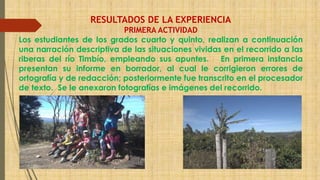 RESULTADOS DE LA EXPERIENCIA 
PRIMERA ACTIVIDAD 
Los estudiantes de los grados cuarto y quinto, realizan a continuación 
una narración descriptiva de las situaciones vividas en el recorrido a las 
riberas del río Timbío, empleando sus apuntes. En primera instancia 
presentan su informe en borrador, al cual le corrigieron errores de 
ortografía y de redacción; posteriormente fue transcrito en el procesador 
de texto. Se le anexaron fotografías e imágenes del recorrido. 
 