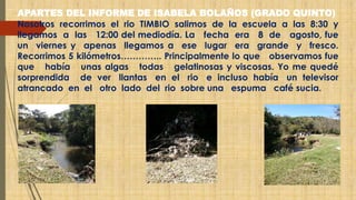 APARTES DEL INFORME DE ISABELA BOLAÑOS (GRADO QUINTO) 
Nosotros recorrimos el rio TIMBIO salimos de la escuela a las 8:30 y 
llegamos a las 12:00 del mediodía. La fecha era 8 de agosto, fue 
un viernes y apenas llegamos a ese lugar era grande y fresco. 
Recorrimos 5 kilómetros………….. Principalmente lo que observamos fue 
que había unas algas todas gelatinosas y viscosas. Yo me quedé 
sorprendida de ver llantas en el rio e incluso había un televisor 
atrancado en el otro lado del rio sobre una espuma café sucia. 
 