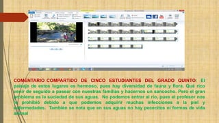 COMENTARIO COMPARTIDO DE CINCO ESTUDIANTES DEL GRADO QUINTO: El 
paisaje de estos lugares es hermoso, pues hay diversidad de fauna y flora. Qué rico 
venir de seguido a pasear con nuestras familias y hacernos un sancocho. Pero el gran 
problema es la suciedad de sus aguas. No podemos entrar al río, pues el profesor nos 
lo prohibió debido a que podemos adquirir muchas infecciones a la piel y 
enfermedades. También se nota que en sus aguas no hay pececitos ni formas de vida 
animal 
 