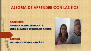 ALEGRIA DE APRENDER CON LAS TICS 
DOCENTES 
ANGELA IRENE ZEMANATE 
JOSE LIBARDO MONCAYO ARCOS 
ASESOR 
MAURICIO JAVIER CHAÑAY 
 