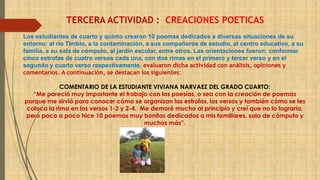 TERCERA ACTIVIDAD : CREACIONES POETICAS 
Los estudiantes de cuarto y quinto crearon 10 poemas dedicados a diversas situaciones de su 
entorno: al río Timbío, a la contaminación, a sus compañeros de estudio, al centro educativo, a su 
familia, a su sala de cómputo, al jardín escolar, entre otros. Las orientaciones fueron: conformar 
cinco estrofas de cuatro versos cada una, con dos rimas en el primero y tercer verso y en el 
segundo y cuarto verso respectivamente. evaluaron dicha actividad con análisis, opiniones y 
comentarios. A continuación, se destacan los siguientes: 
COMENTARIO DE LA ESTUDIANTE VIVIANA NARVAEZ DEL GRADO CUARTO: 
“Me pareció muy importante el trabajo con las poesías, o sea con la creación de poemas 
porque me sirvió para conocer cómo se organizan las estrofas, los versos y también cómo se les 
coloca la rima en los versos 1-2 y 2-4. Me demoré mucho al principio y creí que no lo lograría, 
pero poco a poco hice 10 poemas muy bonitos dedicados a mis familiares, sala de cómputo y 
muchos más”. 
 
