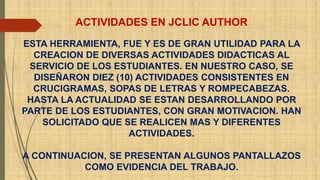 ACTIVIDADES EN JCLIC AUTHOR 
ESTA HERRAMIENTA, FUE Y ES DE GRAN UTILIDAD PARA LA 
CREACION DE DIVERSAS ACTIVIDADES DIDACTICAS AL 
SERVICIO DE LOS ESTUDIANTES. EN NUESTRO CASO, SE 
DISEÑARON DIEZ (10) ACTIVIDADES CONSISTENTES EN 
CRUCIGRAMAS, SOPAS DE LETRAS Y ROMPECABEZAS. 
HASTA LA ACTUALIDAD SE ESTAN DESARROLLANDO POR 
PARTE DE LOS ESTUDIANTES, CON GRAN MOTIVACION. HAN 
SOLICITADO QUE SE REALICEN MAS Y DIFERENTES 
ACTIVIDADES. 
A CONTINUACION, SE PRESENTAN ALGUNOS PANTALLAZOS 
COMO EVIDENCIA DEL TRABAJO. 
 