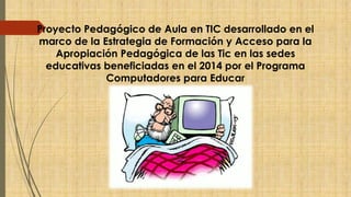 Proyecto Pedagógico de Aula en TIC desarrollado en el 
marco de la Estrategia de Formación y Acceso para la 
Apropiación Pedagógica de las Tic en las sedes 
educativas beneficiadas en el 2014 por el Programa 
Computadores para Educar 
 