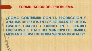 FORMULACION DEL PROBLEMA 
¿COMO CONTRIBUIR CON LA PRODUCCION Y 
ANALISIS DE TEXTOS EN LOS ESTUDIANTES DE LOS 
GRADOS CUARTO Y QUINTO EN EL CENTRO 
EDUCATIVO EL HATO DEL MUNICIPIO DE TIMBIO, 
MEDIANTE EL USO DE HERRAMIENTAS DIGITALES? 
 
