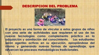 DESCRIPCION DEL PROBLEMA 
El proyecto es una forma de vincular a estos grupos de niños 
con una serie de actividades que requieren el uso de las 
nuevas tecnologías como complemento práctico en la 
adquisición y asimilación del conocimiento. Los estudiantes 
serán agentes activos en su ejecución, apropiándose del 
mismo y generando nuevas formas de aprendizaje, que 
refuercen los procesos metodológicos tradicionales. 
 
