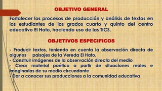 OBJETIVO GENERAL 
Fortalecer los procesos de producción y análisis de textos en 
los estudiantes de los grados cuarto y quinto del centro 
educativo El Hato, haciendo uso de las TICS. 
OBJETIVOS ESPECIFICOS 
- Producir textos, teniendo en cuenta la observación directa de 
algunos paisajes de la Vereda El Hato. 
- Construir imágenes de la observación directa del medio 
- Crear material poético a partir de situaciones reales e 
imaginarias de su medio circundante 
- Dar a conocer sus producciones a la comunidad educativa 
 