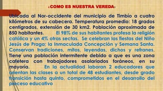 ¿COMO ES NUESTRA VEREDA? 
Ubicada al Nor-occidente del municipio de Timbío a cuatro 
kilómetros de su cabecera. Temperatura promedio: 18 grados 
centígrados, extensión de 30 km2. Población aproximada de 
850 habitantes. El 98% de sus habitantes profesa la religión 
católica y un 4% otras sectas. Se celebran las fiestas del Niño 
Jesús de Praga; la Inmaculada Concepción y Semana Santa. 
Conservan tradiciones, mitos, leyendas, dichos y refranes. 
Tiene una población intermitente debido a que es una zona 
cafetera con trabajadores asalariados foráneos, en su 
mayoría. En la actualidad laboran 2 educadores que 
orientan las clases a un total de 48 estudiantes, desde grado 
transición hasta quinto, comprometidos en el desarrollo del 
proceso educativo 
 